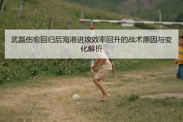 武磊伤愈回归后海港进攻效率回升的战术原因与变化解析